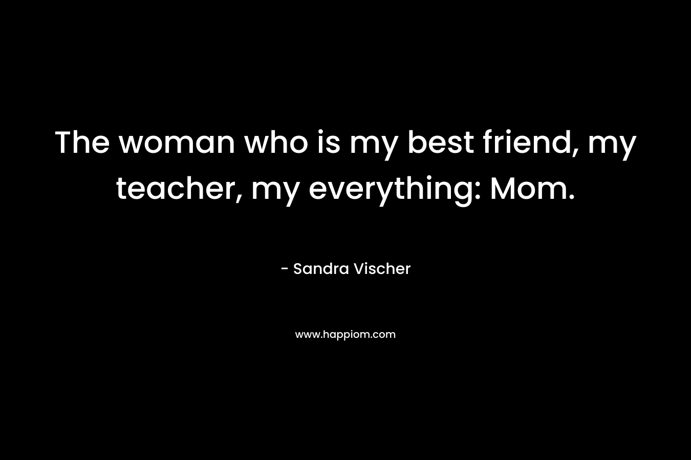 The woman who is my best friend, my teacher, my everything: Mom. – Sandra Vischer