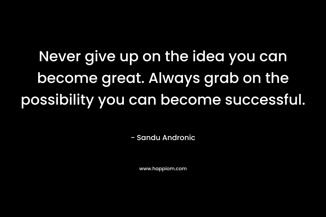 Never give up on the idea you can become great. Always grab on the possibility you can become successful.