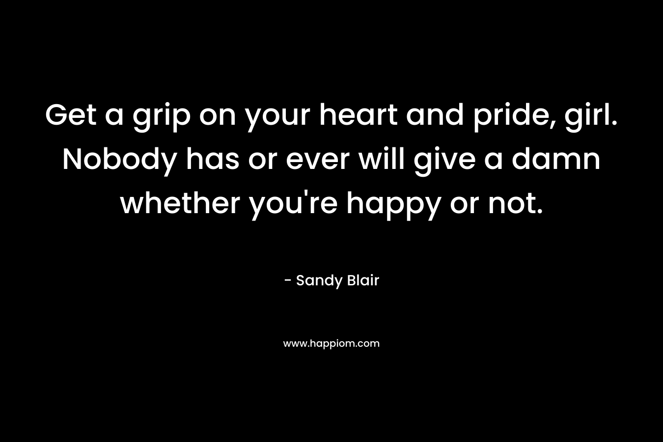 Get a grip on your heart and pride, girl. Nobody has or ever will give a damn whether you're happy or not.