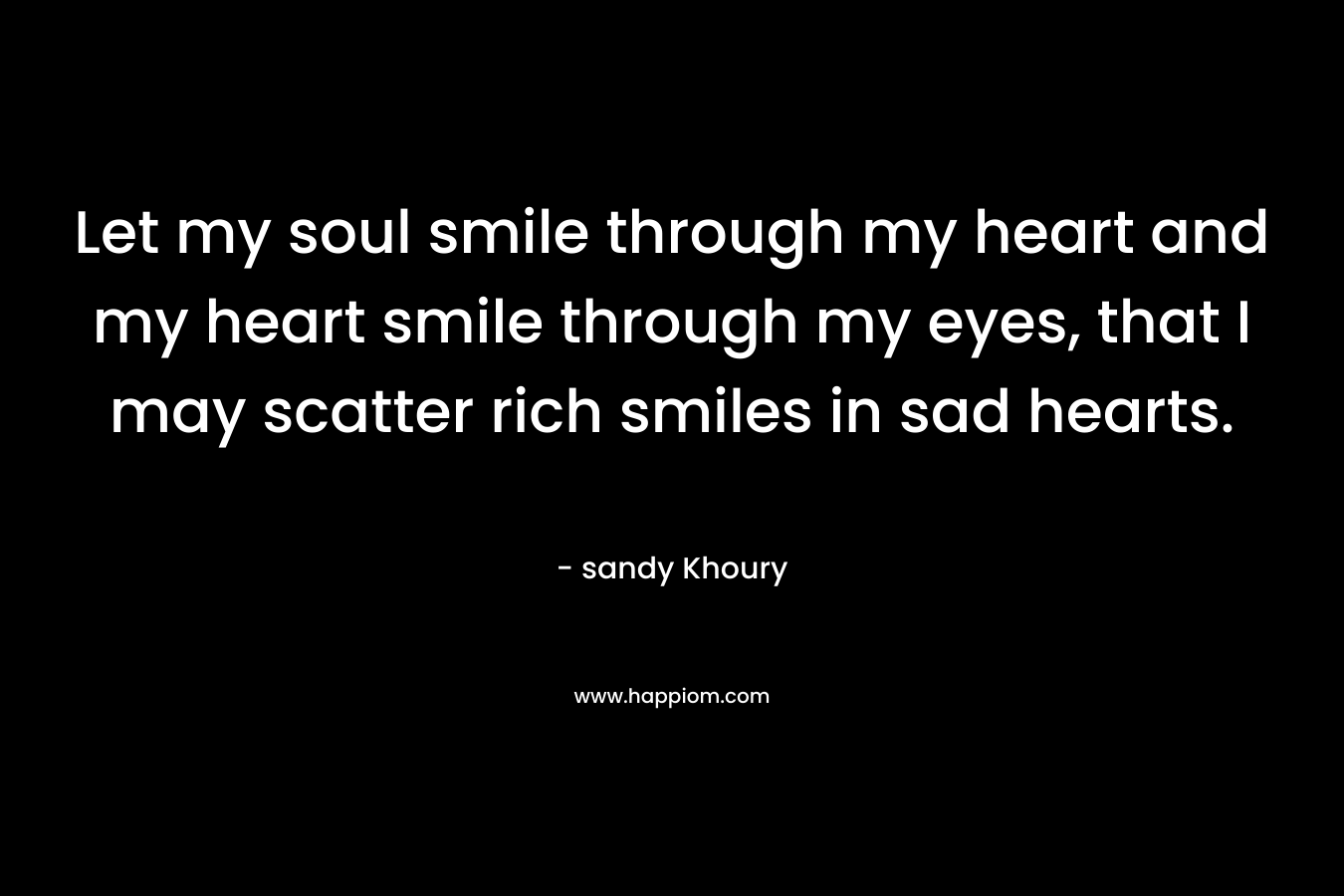 Let my soul smile through my heart and my heart smile through my eyes, that I may scatter rich smiles in sad hearts. – sandy Khoury
