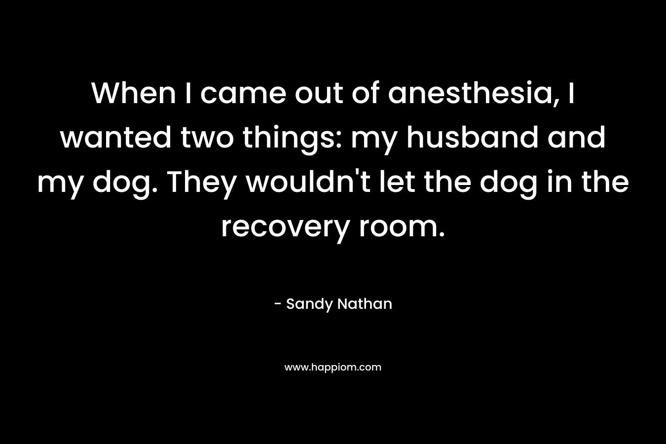 When I came out of anesthesia, I wanted two things: my husband and my dog. They wouldn’t let the dog in the recovery room. – Sandy Nathan