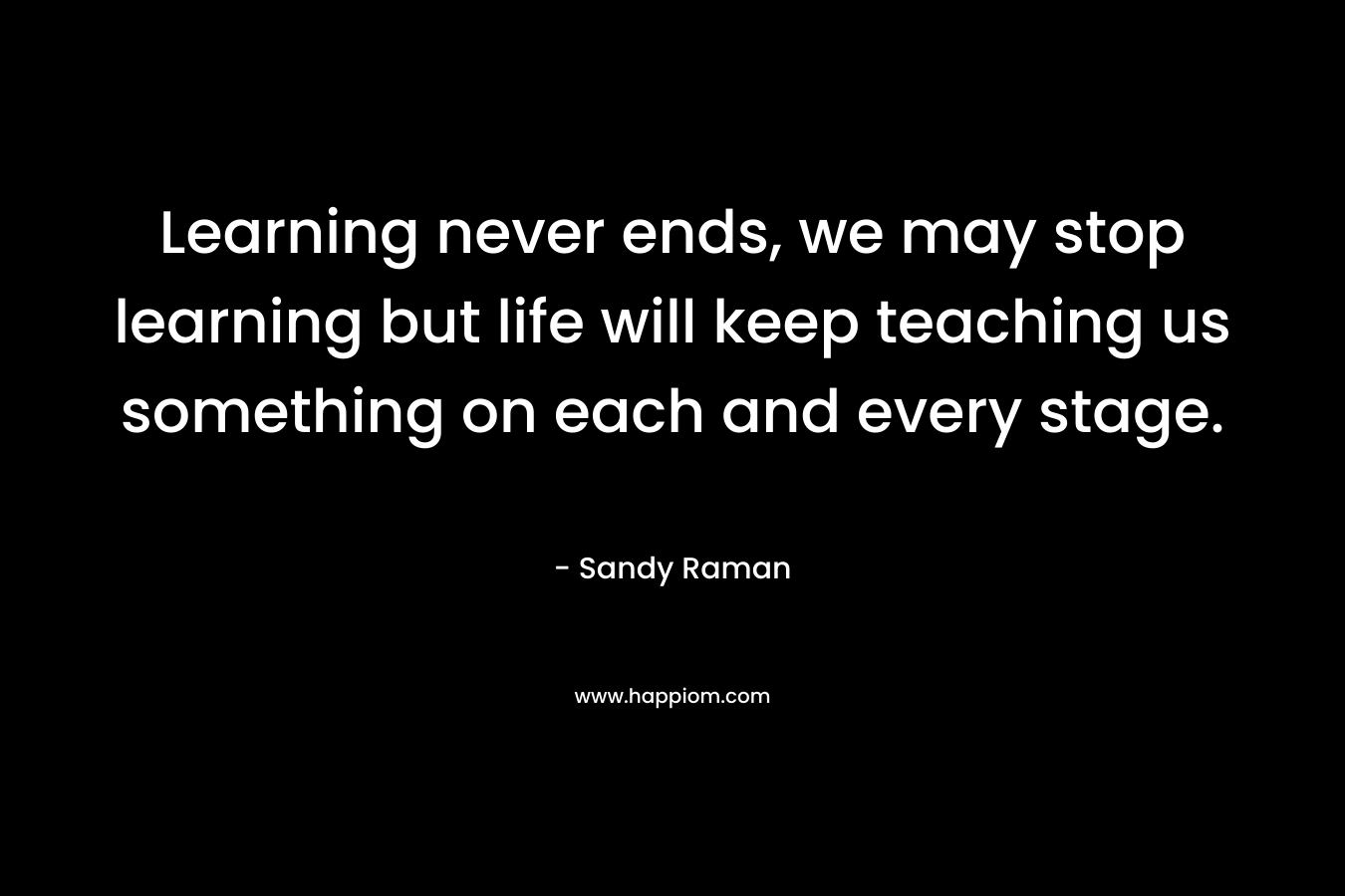 Learning never ends, we may stop learning but life will keep teaching us something on each and every stage.