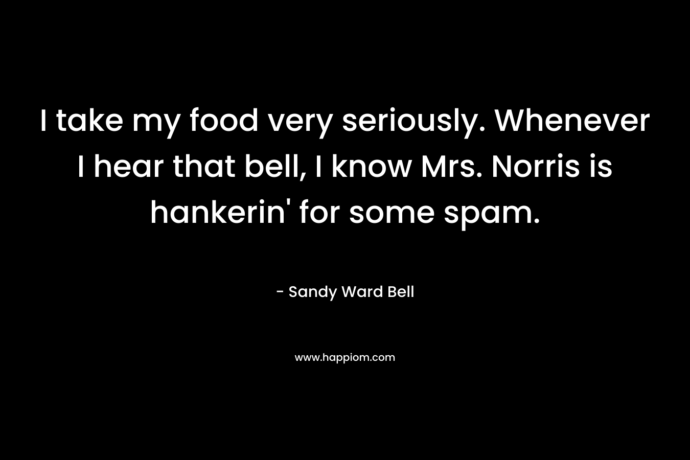 I take my food very seriously. Whenever I hear that bell, I know Mrs. Norris is hankerin’ for some spam. – Sandy Ward Bell