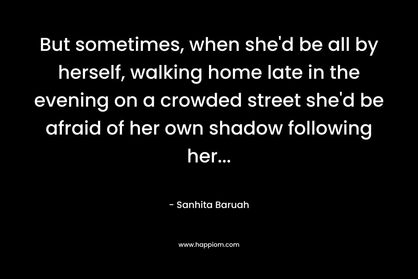 But sometimes, when she'd be all by herself, walking home late in the evening on a crowded street she'd be afraid of her own shadow following her...