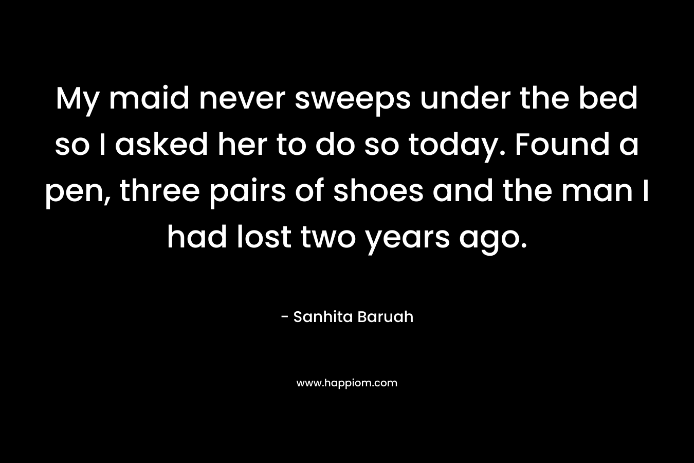 My maid never sweeps under the bed so I asked her to do so today. Found a pen, three pairs of shoes and the man I had lost two years ago. – Sanhita Baruah