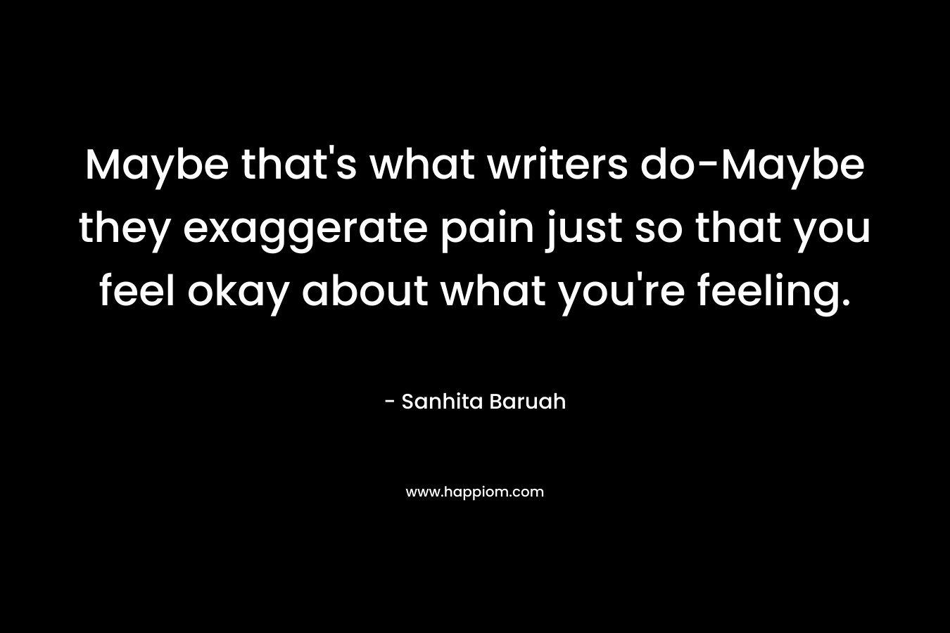 Maybe that's what writers do-Maybe they exaggerate pain just so that you feel okay about what you're feeling.