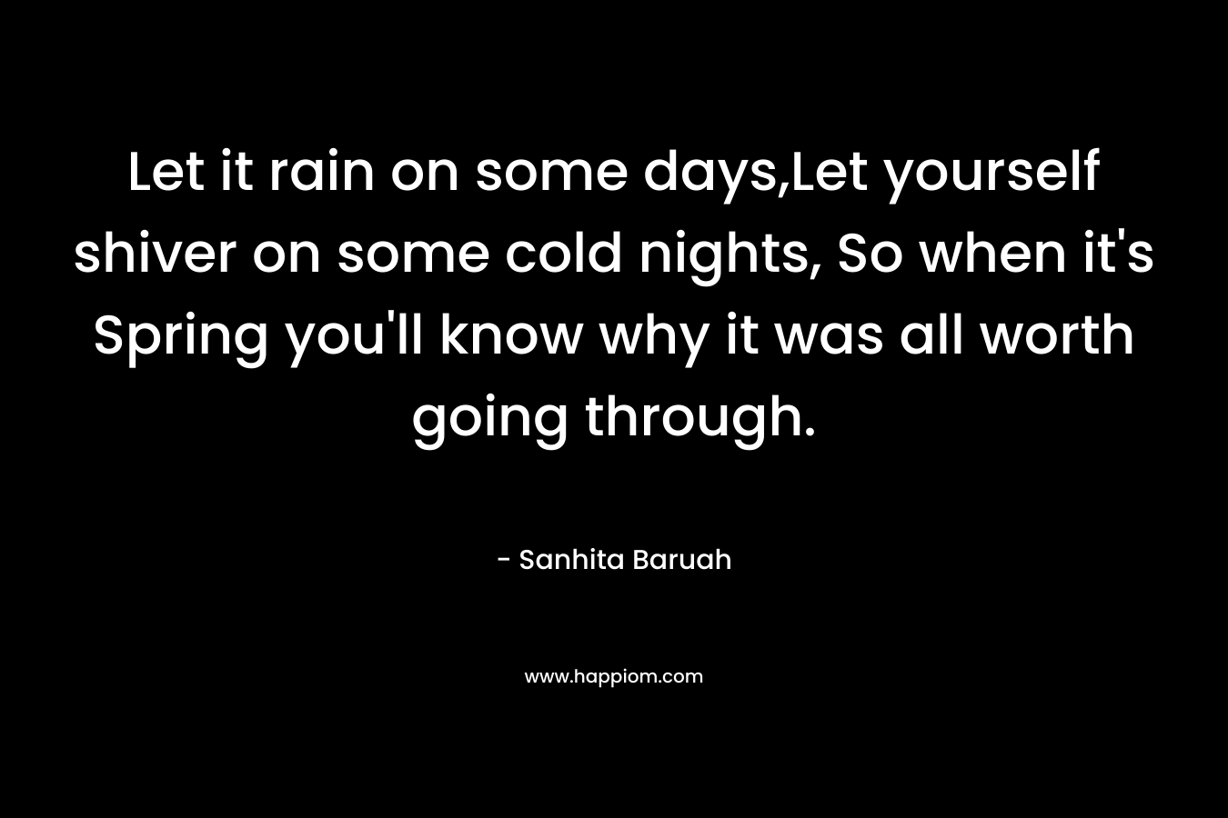 Let it rain on some days,Let yourself shiver on some cold nights, So when it’s Spring you’ll know why it was all worth going through. – Sanhita Baruah