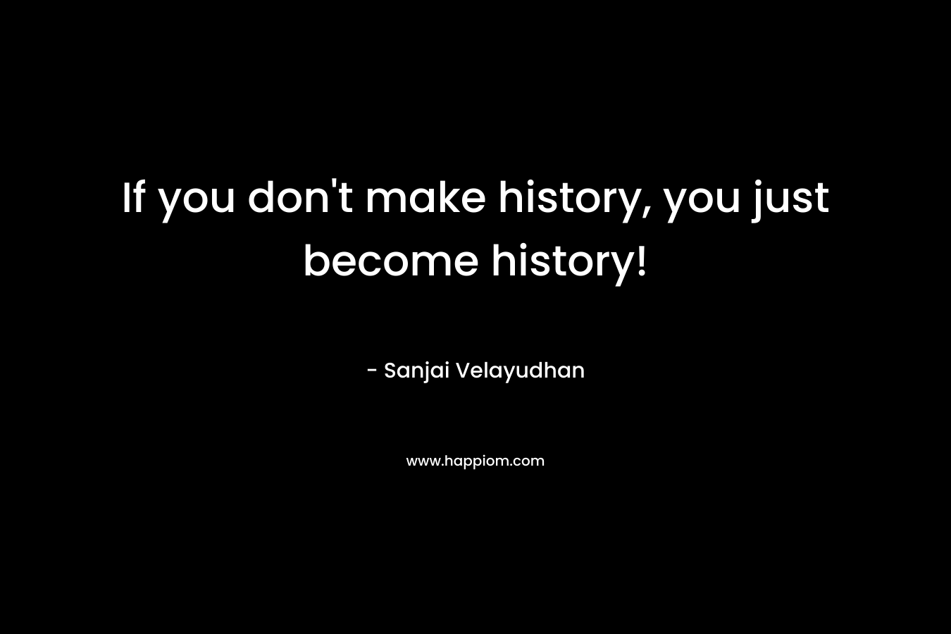 If you don’t make history, you just become history! – Sanjai Velayudhan
