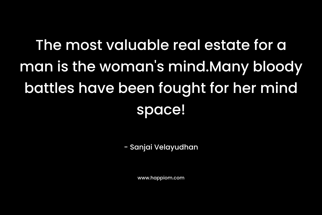 The most valuable real estate for a man is the woman’s mind.Many bloody battles have been fought for her mind space! – Sanjai Velayudhan
