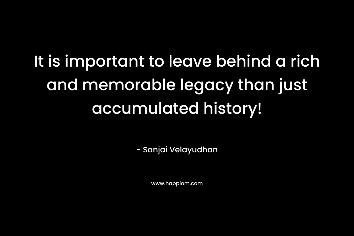 It is important to leave behind a rich and memorable legacy than just accumulated history! – Sanjai Velayudhan