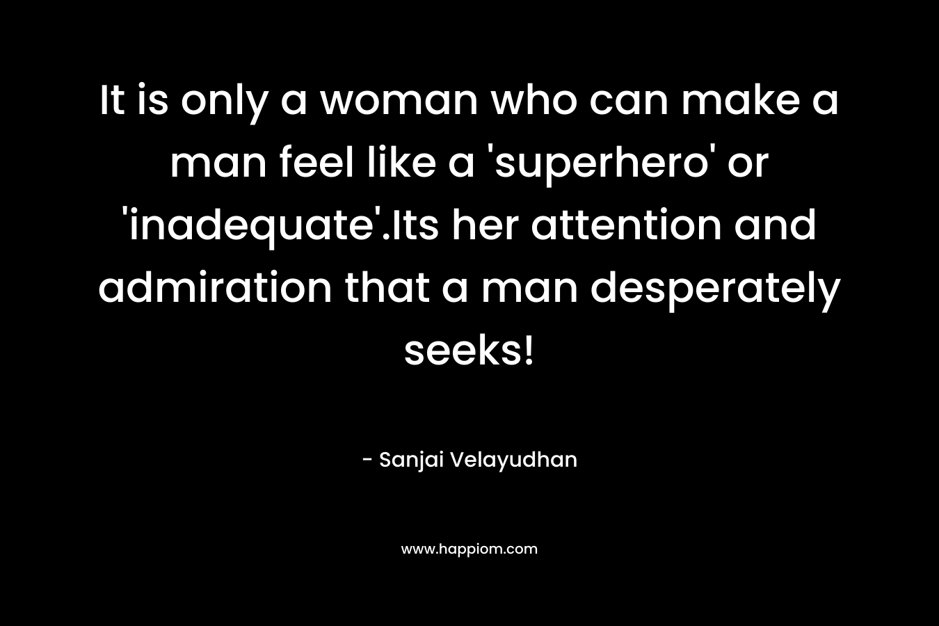 It is only a woman who can make a man feel like a ‘superhero’ or ‘inadequate’.Its her attention and admiration that a man desperately seeks! – Sanjai Velayudhan