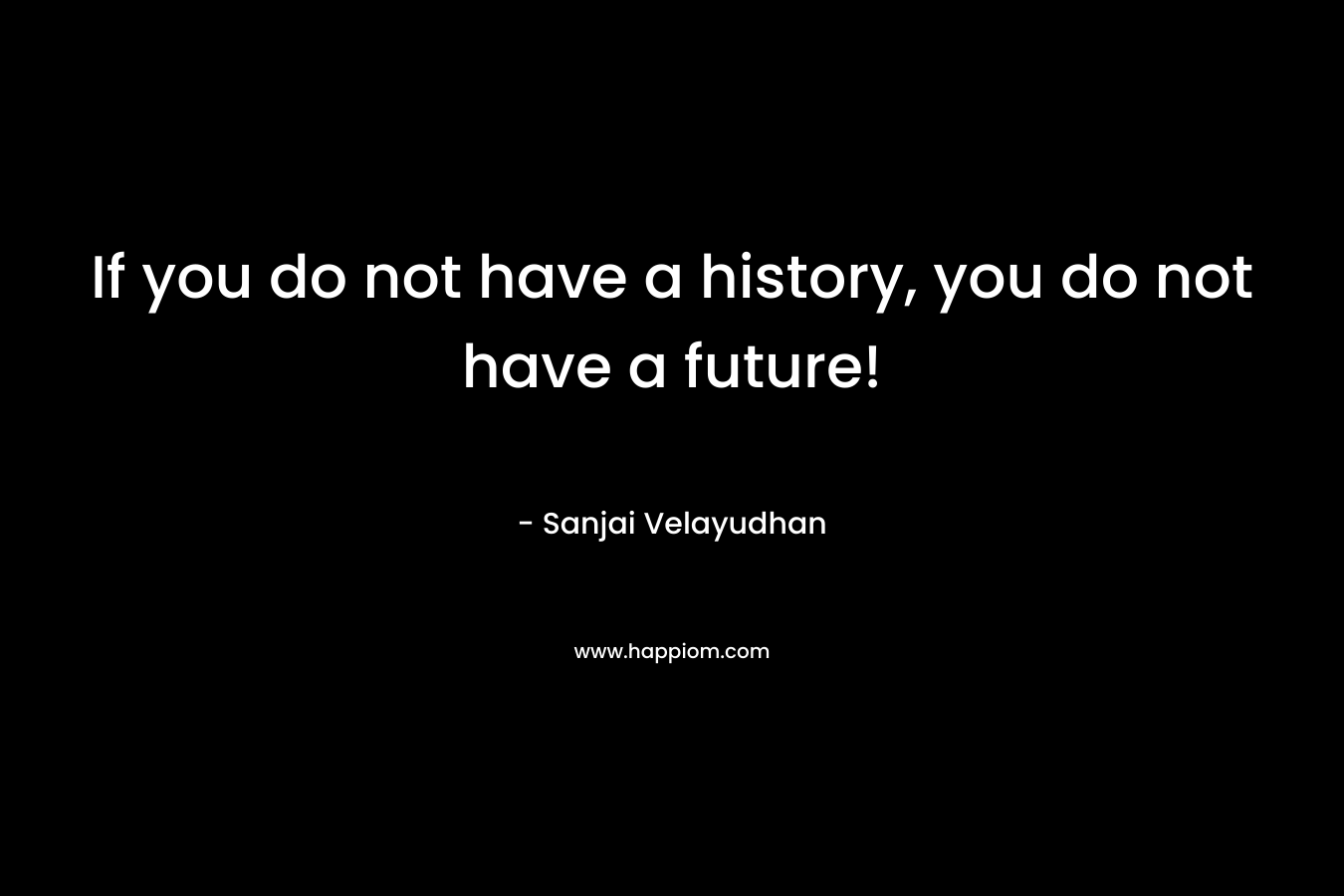If you do not have a history, you do not have a future! – Sanjai Velayudhan
