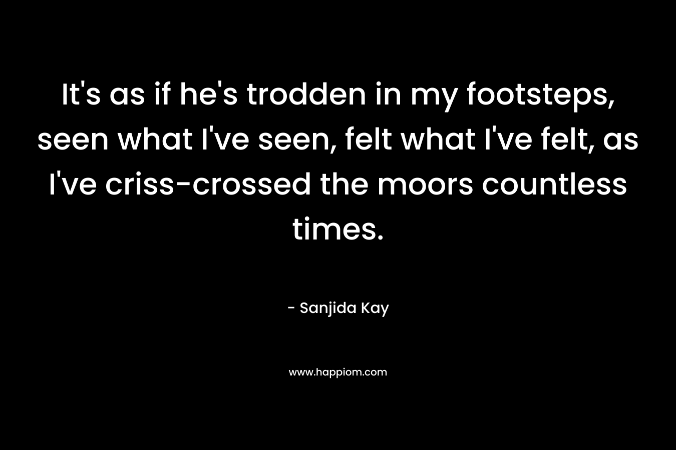 It’s as if he’s trodden in my footsteps, seen what I’ve seen, felt what I’ve felt, as I’ve criss-crossed the moors countless times. – Sanjida Kay