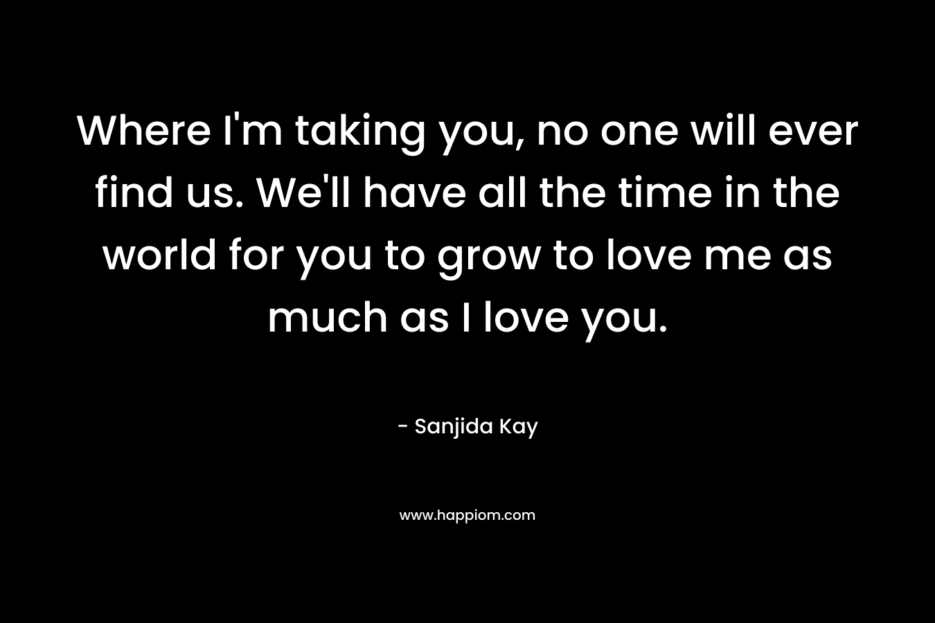 Where I’m taking you, no one will ever find us. We’ll have all the time in the world for you to grow to love me as much as I love you. – Sanjida Kay