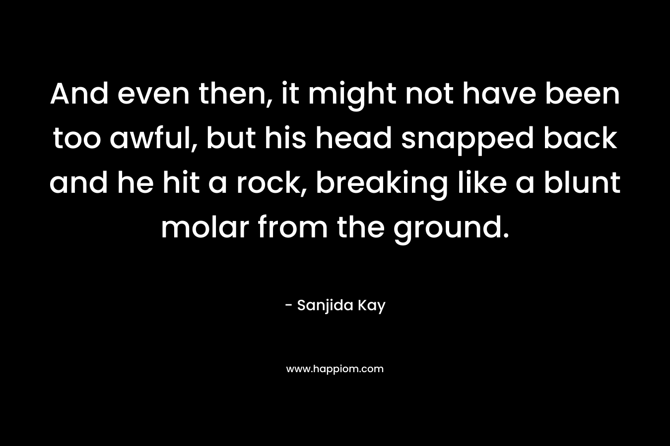 And even then, it might not have been too awful, but his head snapped back and he hit a rock, breaking like a blunt molar from the ground. – Sanjida Kay