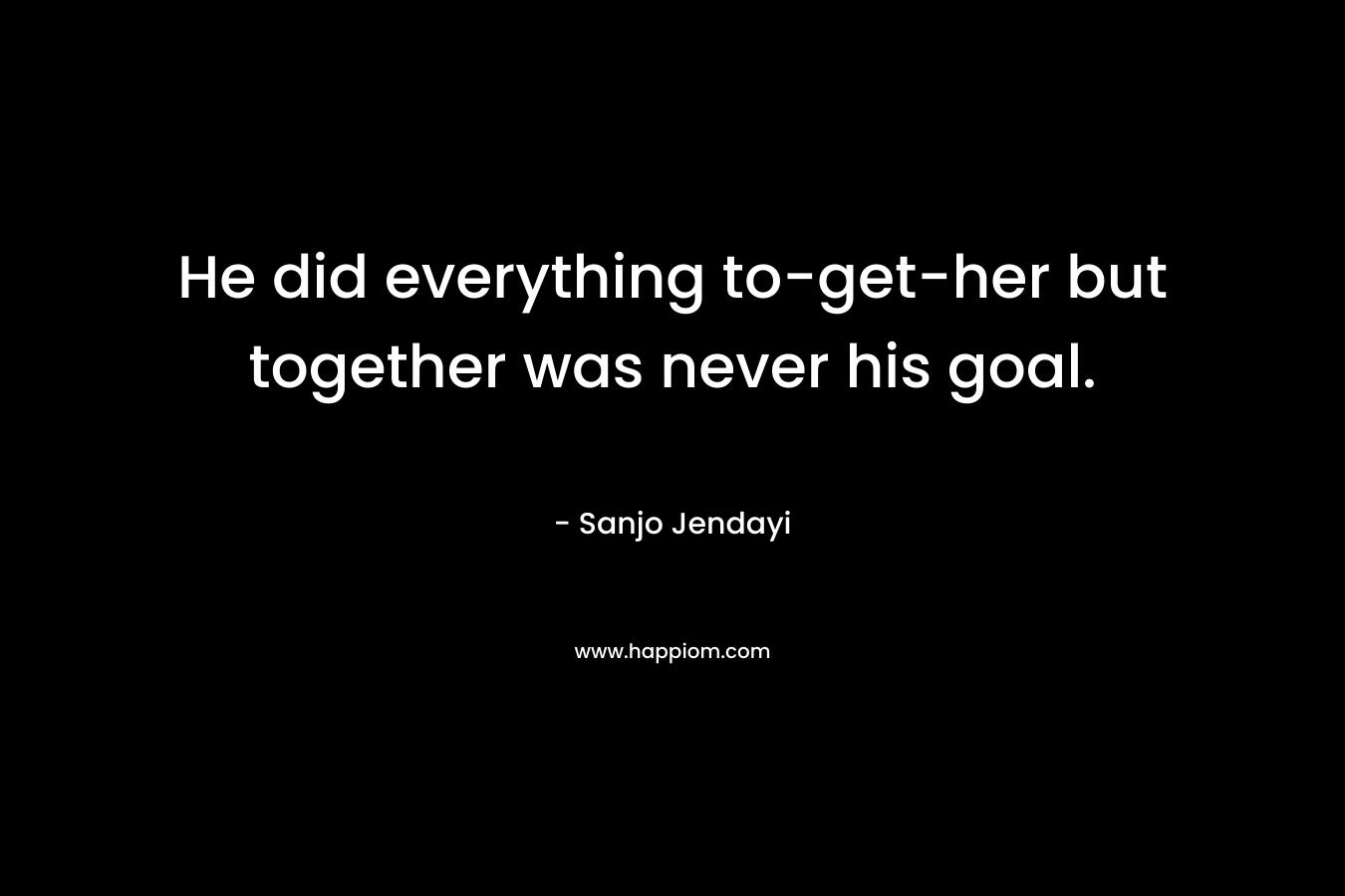 He did everything to-get-her but together was never his goal. – Sanjo Jendayi