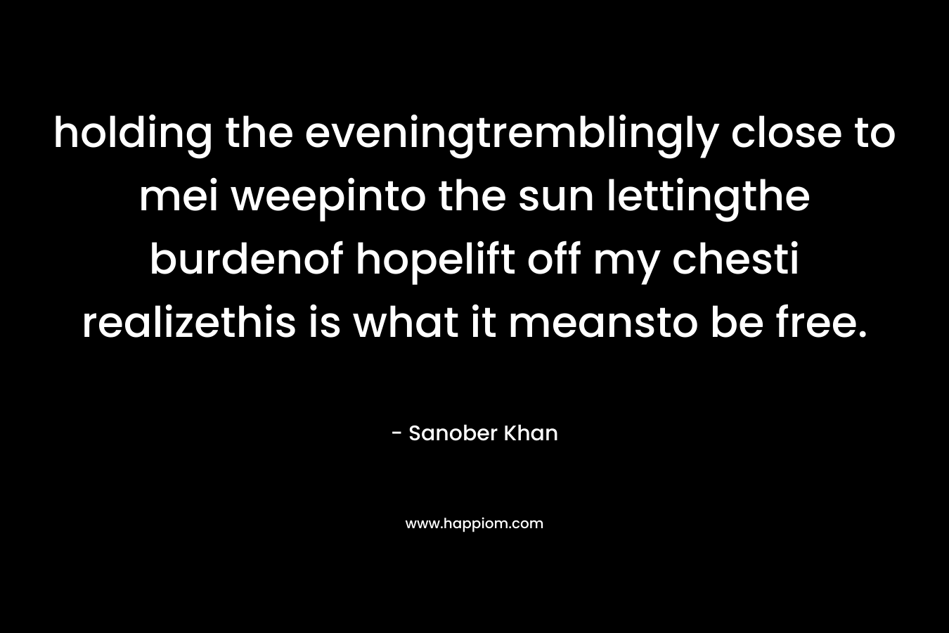 holding the eveningtremblingly close to mei weepinto the sun lettingthe burdenof hopelift off my chesti realizethis is what it meansto be free. – Sanober  Khan