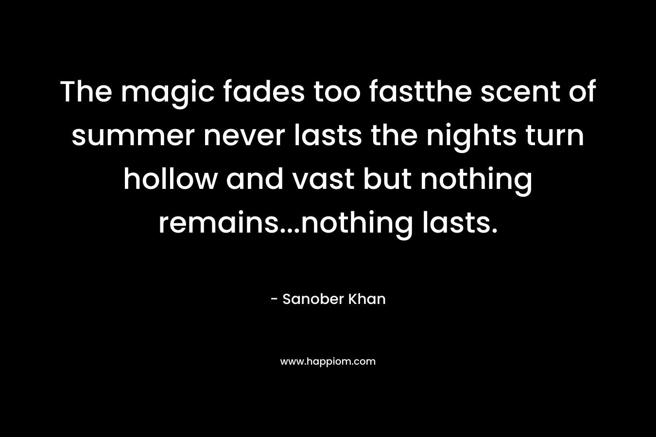 The magic fades too fastthe scent of summer never lasts the nights turn hollow and vast but nothing remains…nothing lasts. – Sanober  Khan