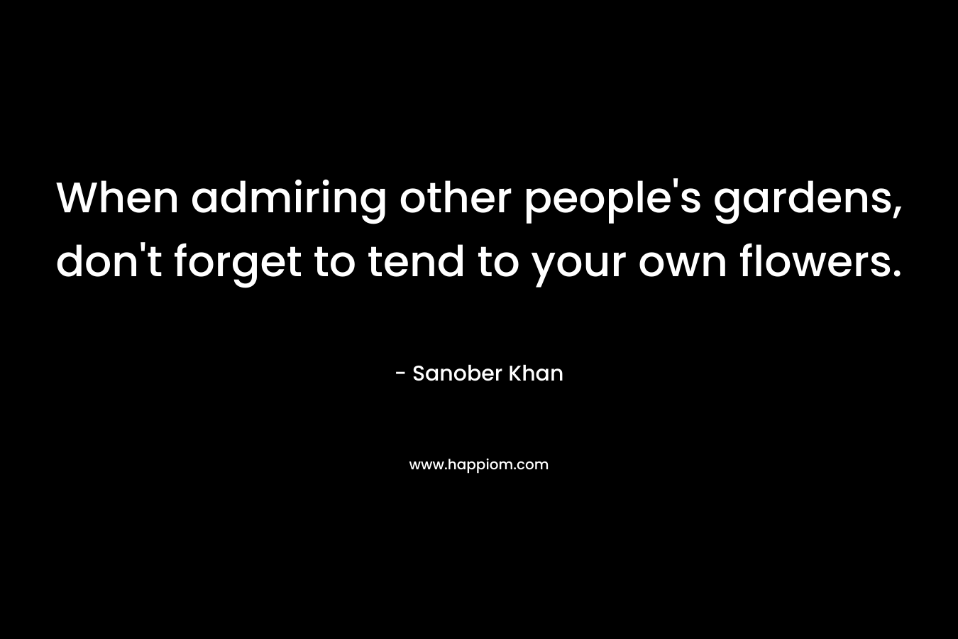 When admiring other people’s gardens, don’t forget to tend to your own flowers. – Sanober Khan