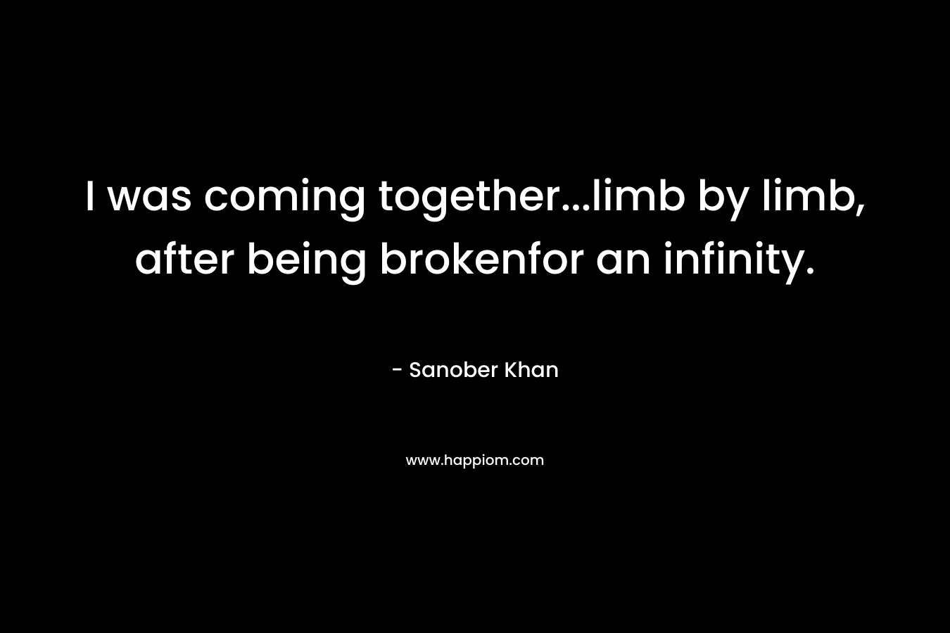 I was coming together…limb by limb, after being brokenfor an infinity. – Sanober  Khan