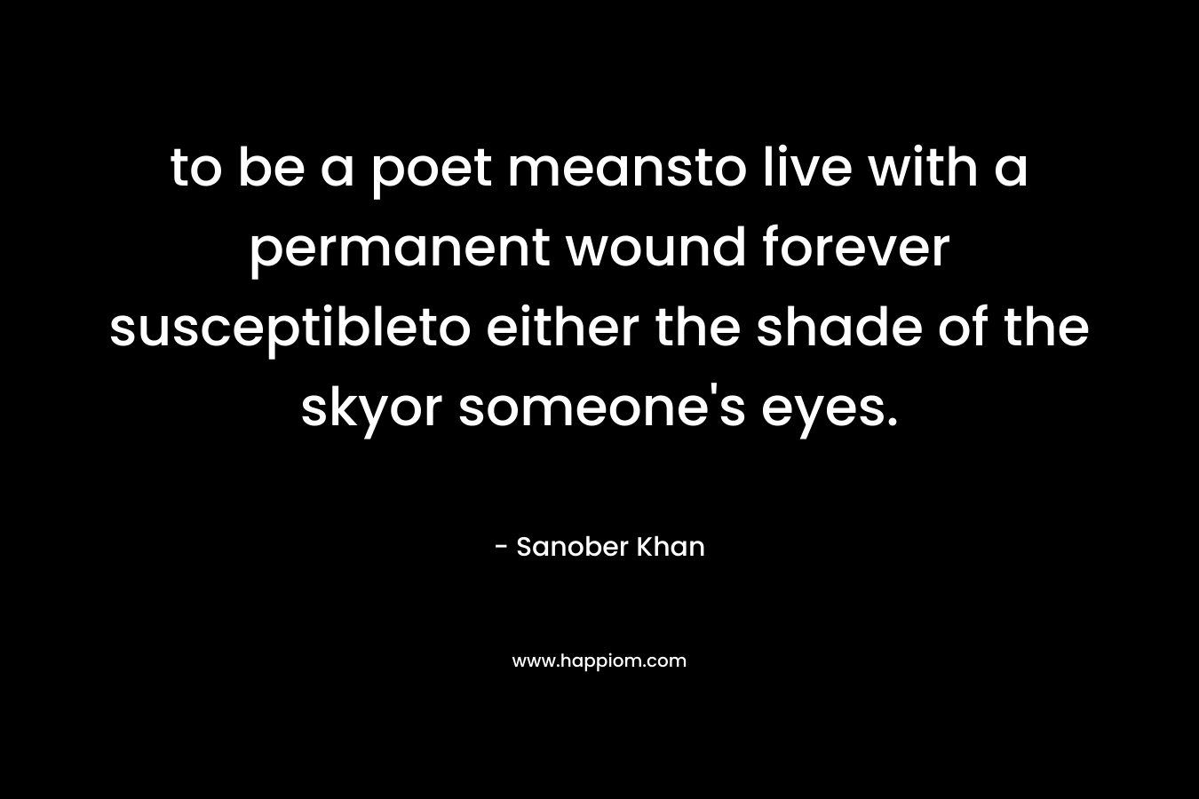 to be a poet meansto live with a permanent wound forever susceptibleto either the shade of the skyor someone’s eyes. – Sanober  Khan