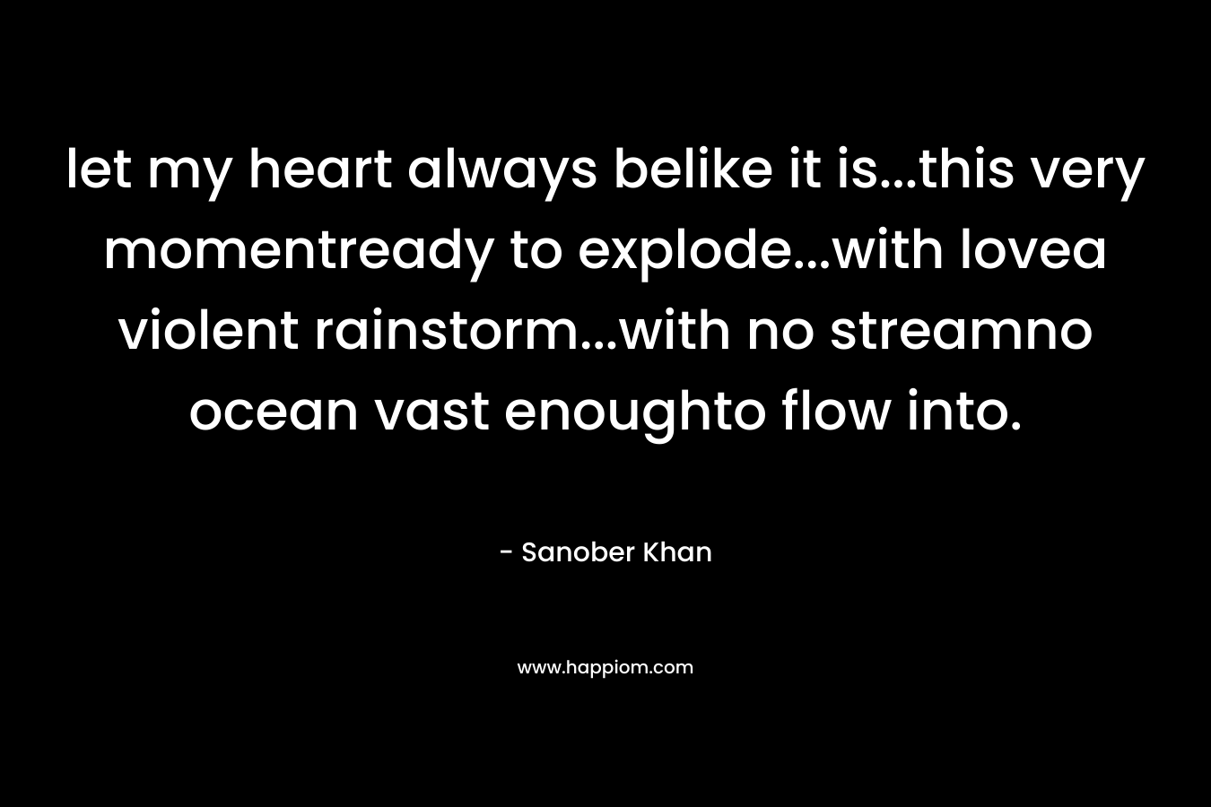 let my heart always belike it is…this very momentready to explode…with lovea violent rainstorm…with no streamno ocean vast enoughto flow into. – Sanober  Khan