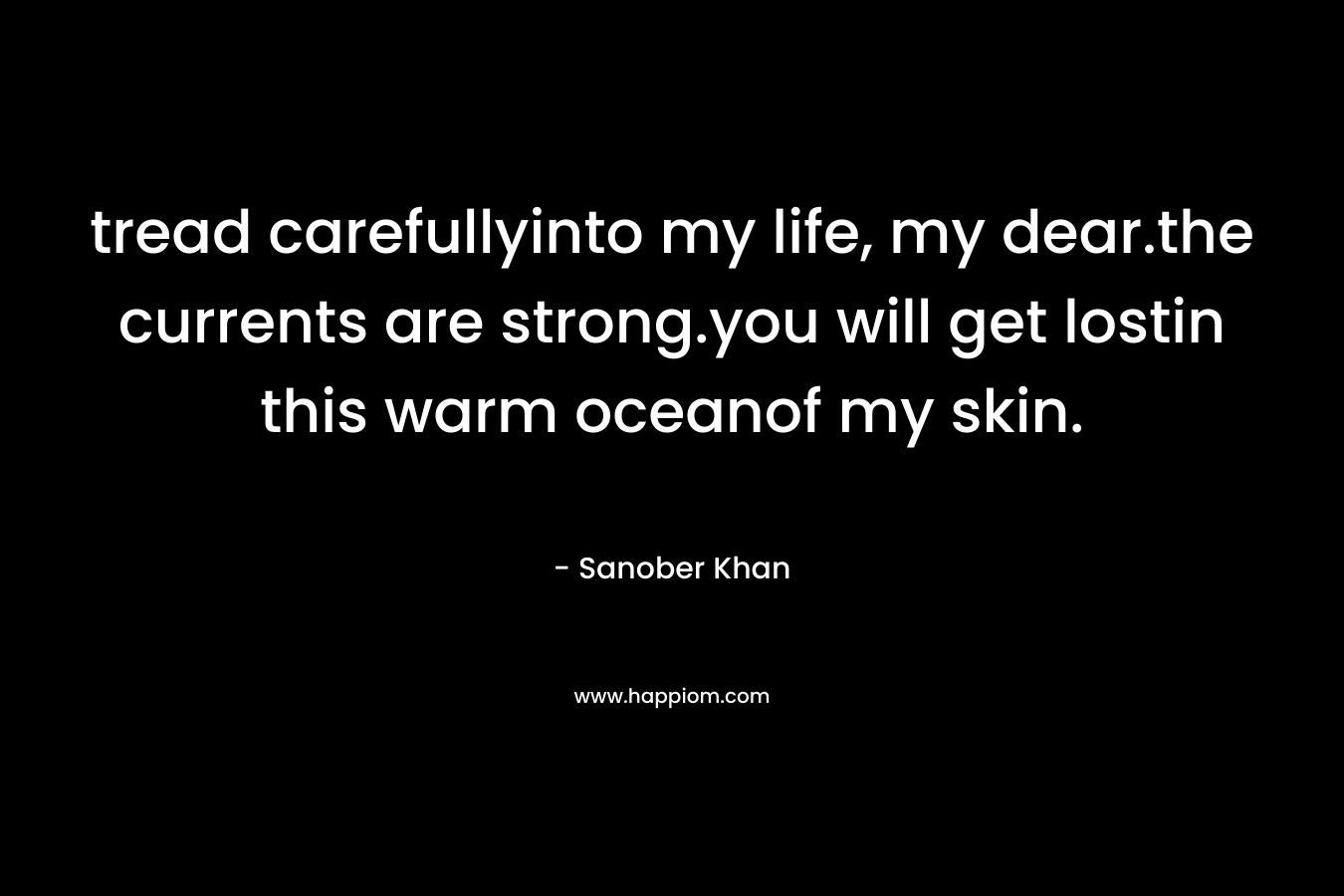 tread carefullyinto my life, my dear.the currents are strong.you will get lostin this warm oceanof my skin. – Sanober  Khan
