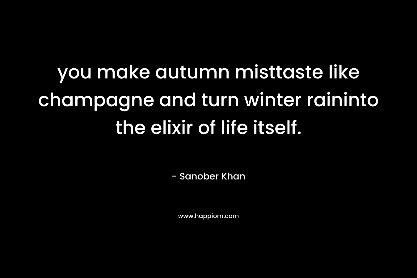 you make autumn misttaste like champagne and turn winter raininto the elixir of life itself. – Sanober  Khan
