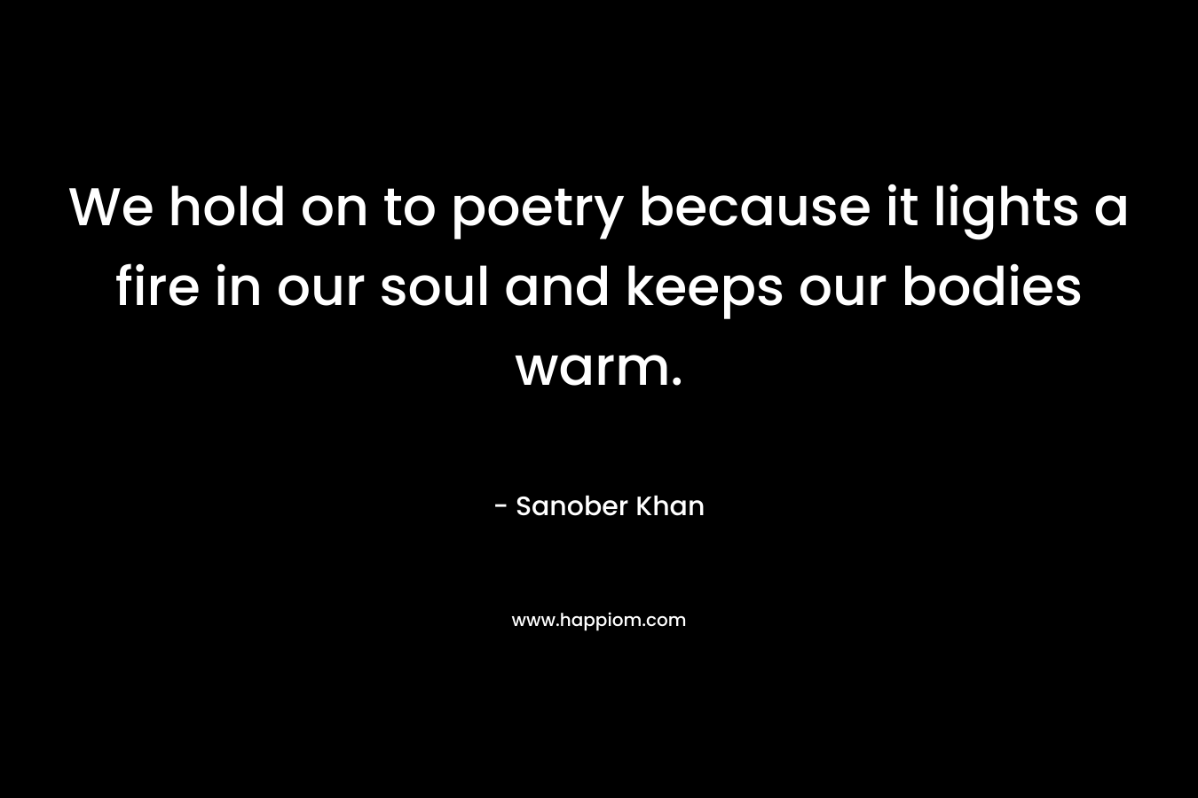 We hold on to poetry because it lights a fire in our soul and keeps our bodies warm.