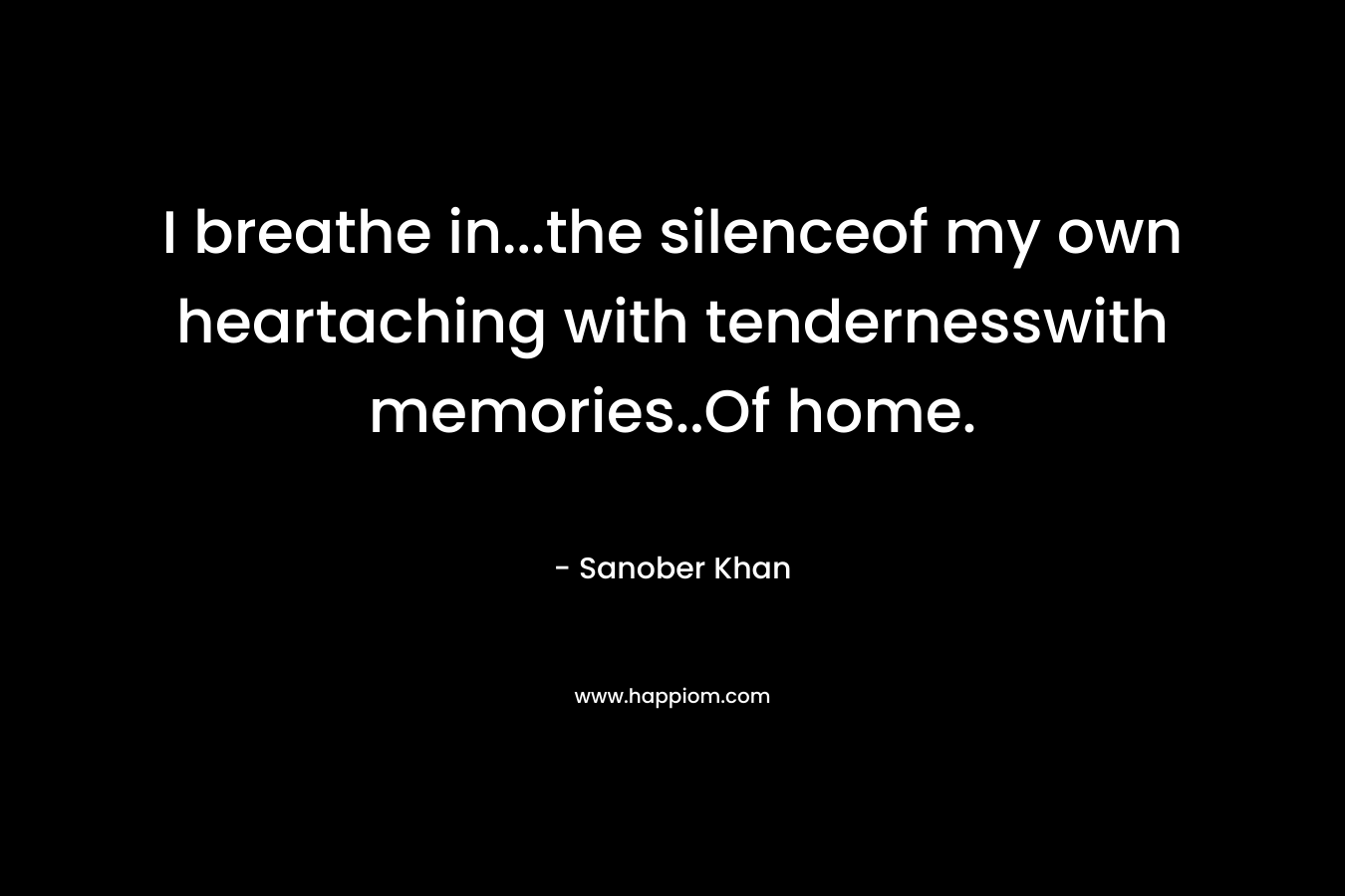 I breathe in...the silenceof my own heartaching with tendernesswith memories..Of home.