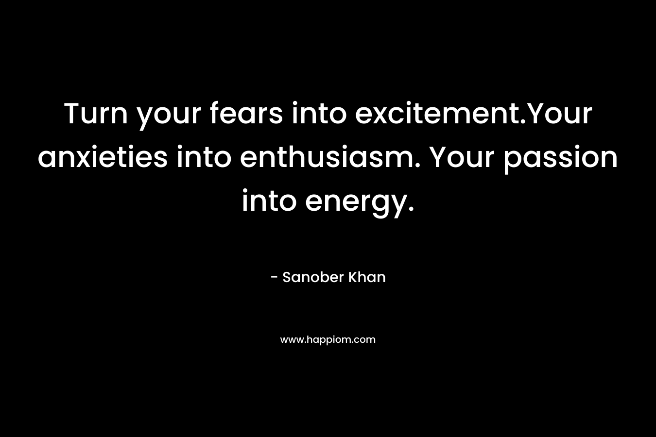 Turn your fears into excitement.Your anxieties into enthusiasm. Your passion into energy. – Sanober  Khan