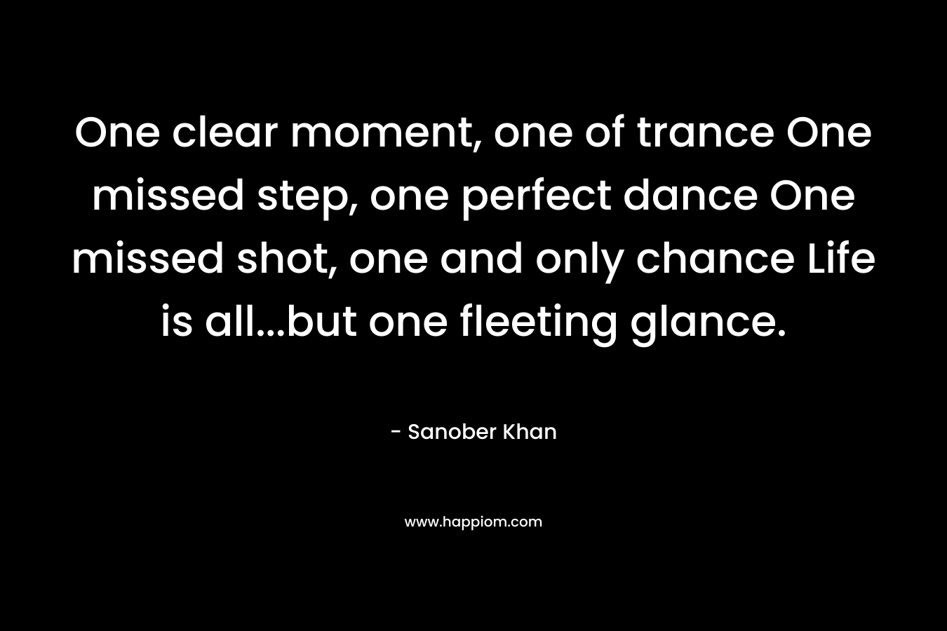 One clear moment, one of trance One missed step, one perfect dance One missed shot, one and only chance Life is all…but one fleeting glance. – Sanober  Khan