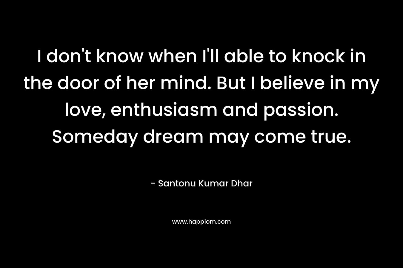 I don't know when I'll able to knock in the door of her mind. But I believe in my love, enthusiasm and passion. Someday dream may come true.