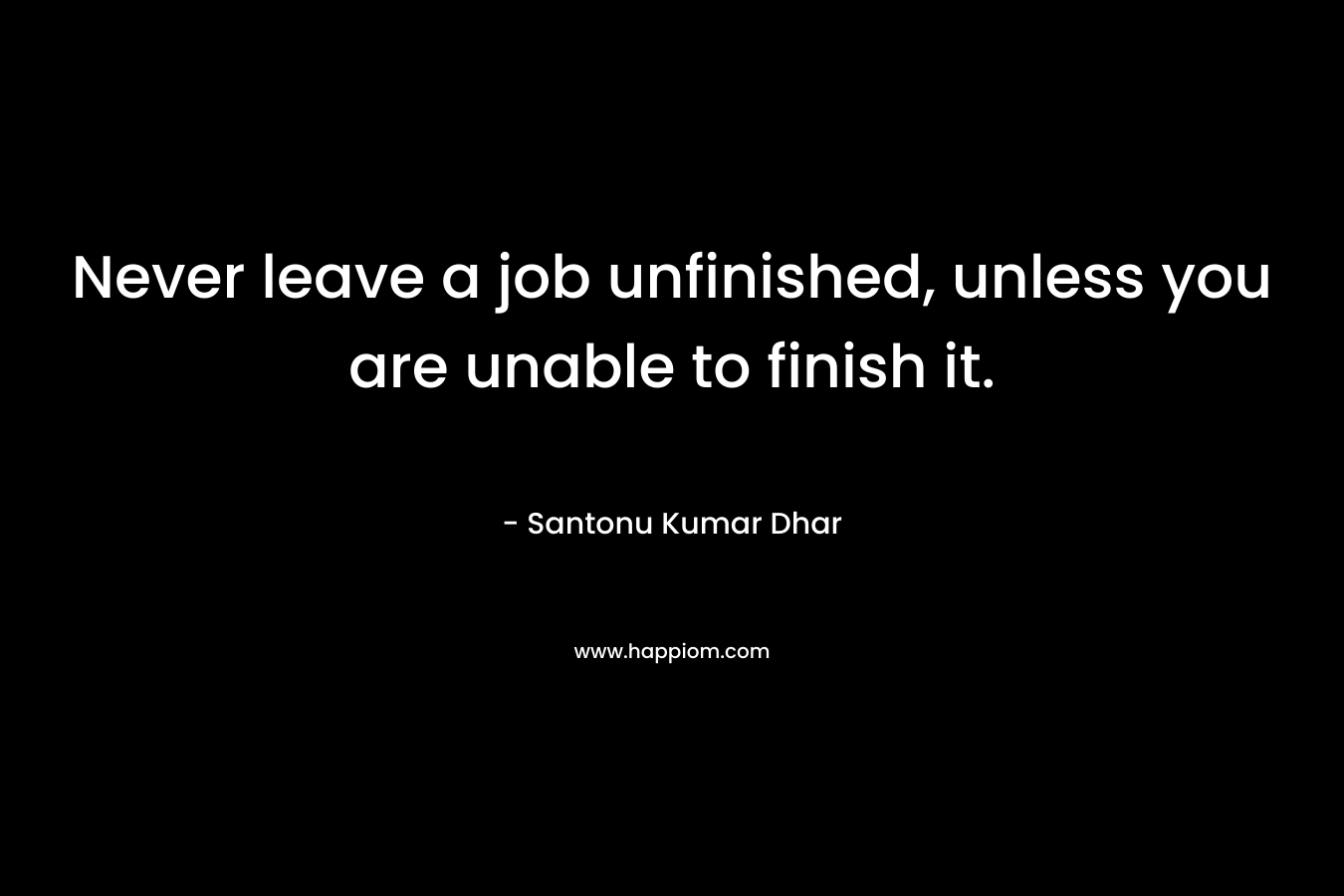Never leave a job unfinished, unless you are unable to finish it.