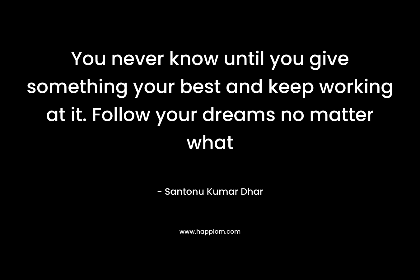You never know until you give something your best and keep working at it. Follow your dreams no matter what – Santonu Kumar Dhar