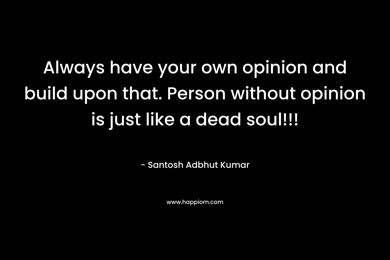 Always have your own opinion and build upon that. Person without opinion is just like a dead soul!!!