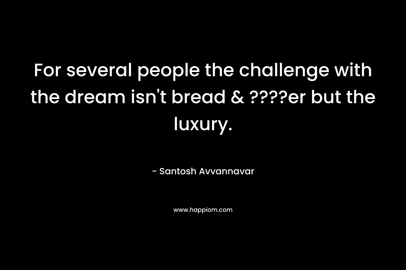 For several people the challenge with the dream isn’t bread & ????er but the luxury. – Santosh Avvannavar