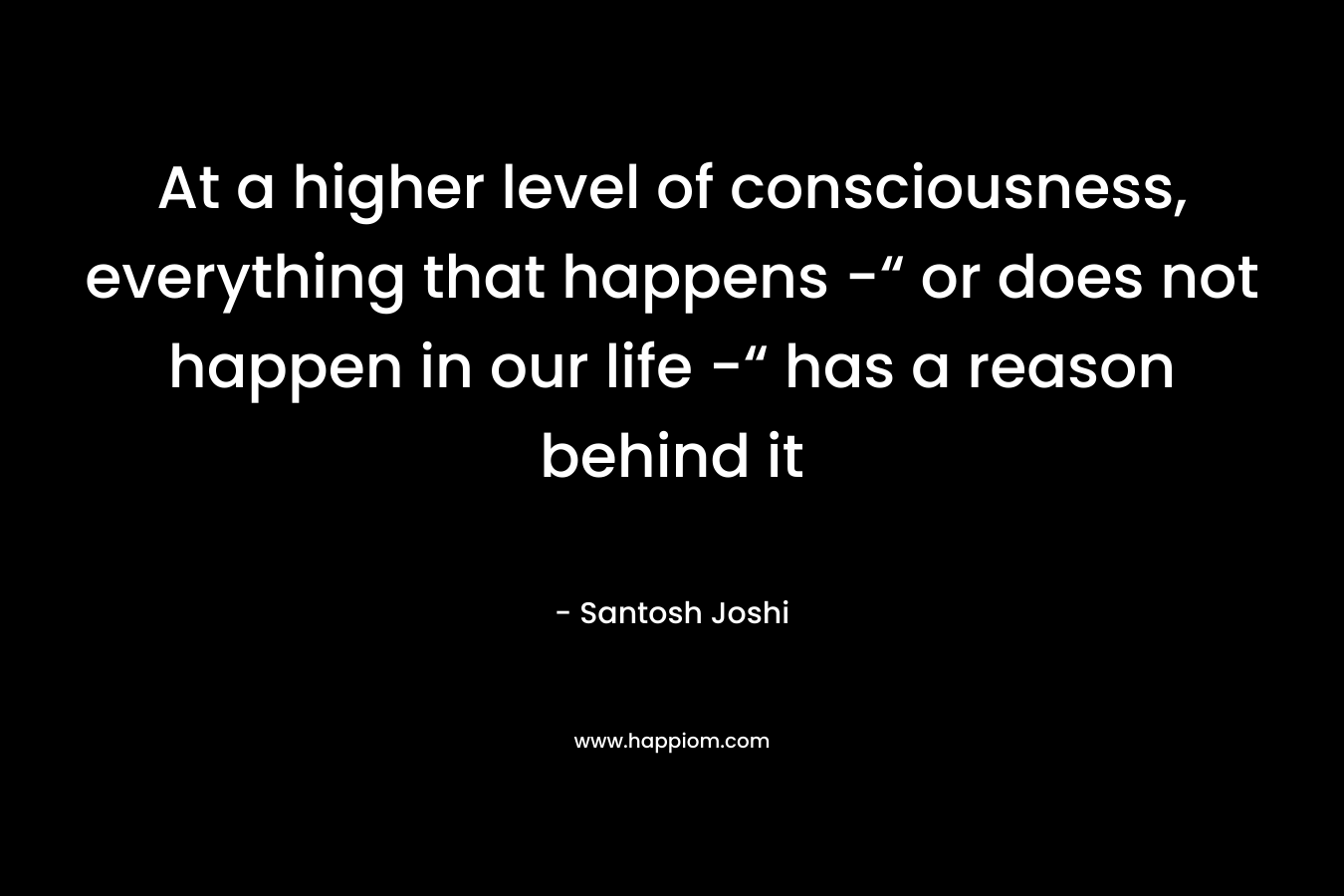 At a higher level of consciousness, everything that happens -“ or does not happen in our life -“ has a reason behind it – Santosh Joshi