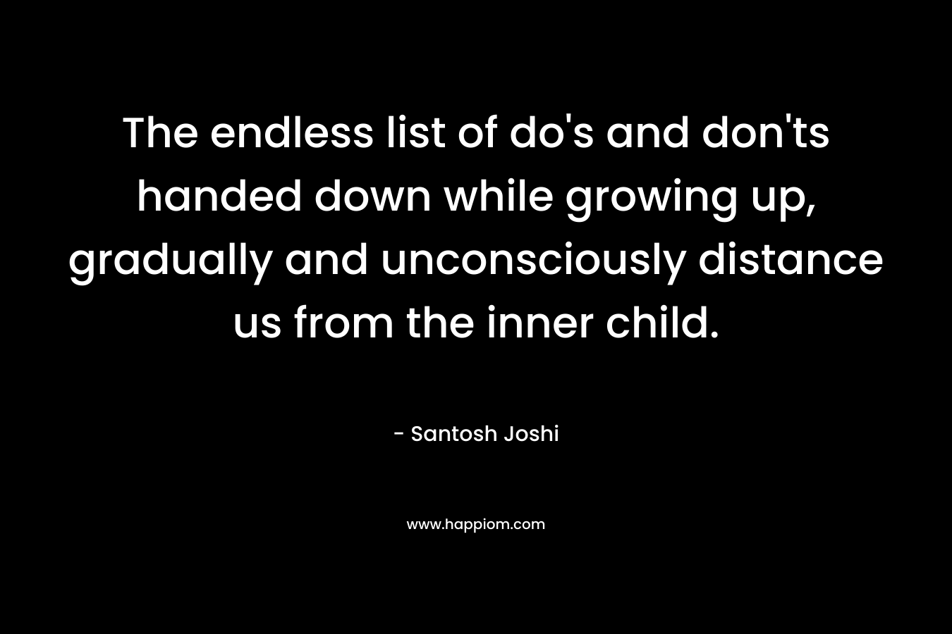 The endless list of do’s and don’ts handed down while growing up, gradually and unconsciously distance us from the inner child. – Santosh Joshi