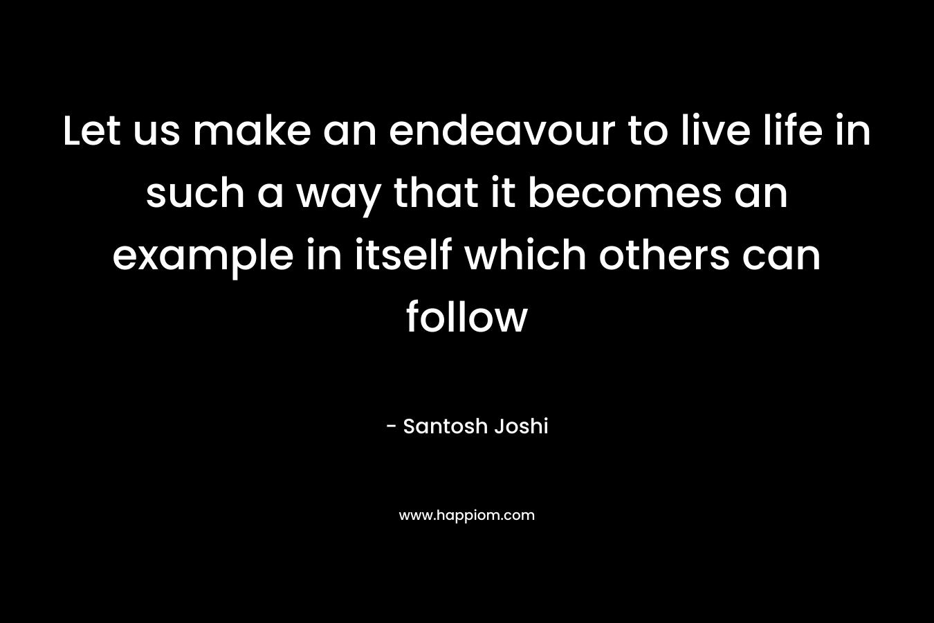 Let us make an endeavour to live life in such a way that it becomes an example in itself which others can follow – Santosh Joshi