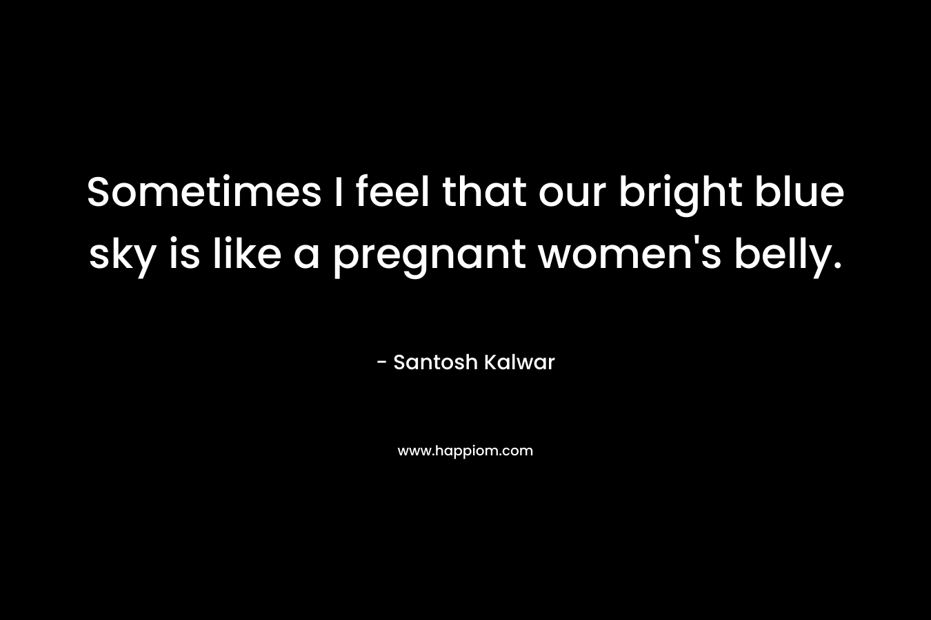 Sometimes I feel that our bright blue sky is like a pregnant women’s belly. – Santosh Kalwar