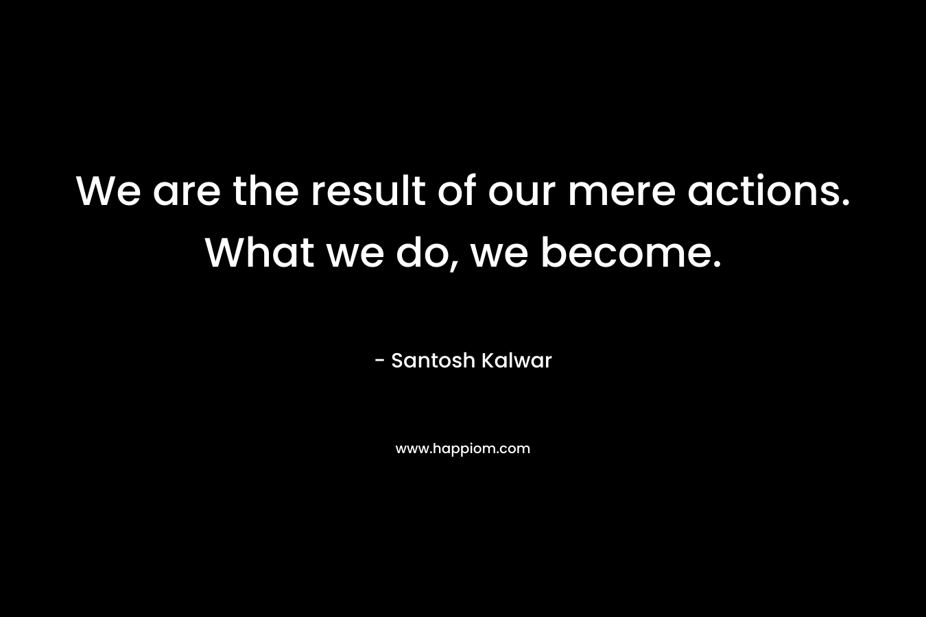 We are the result of our mere actions. What we do, we become.