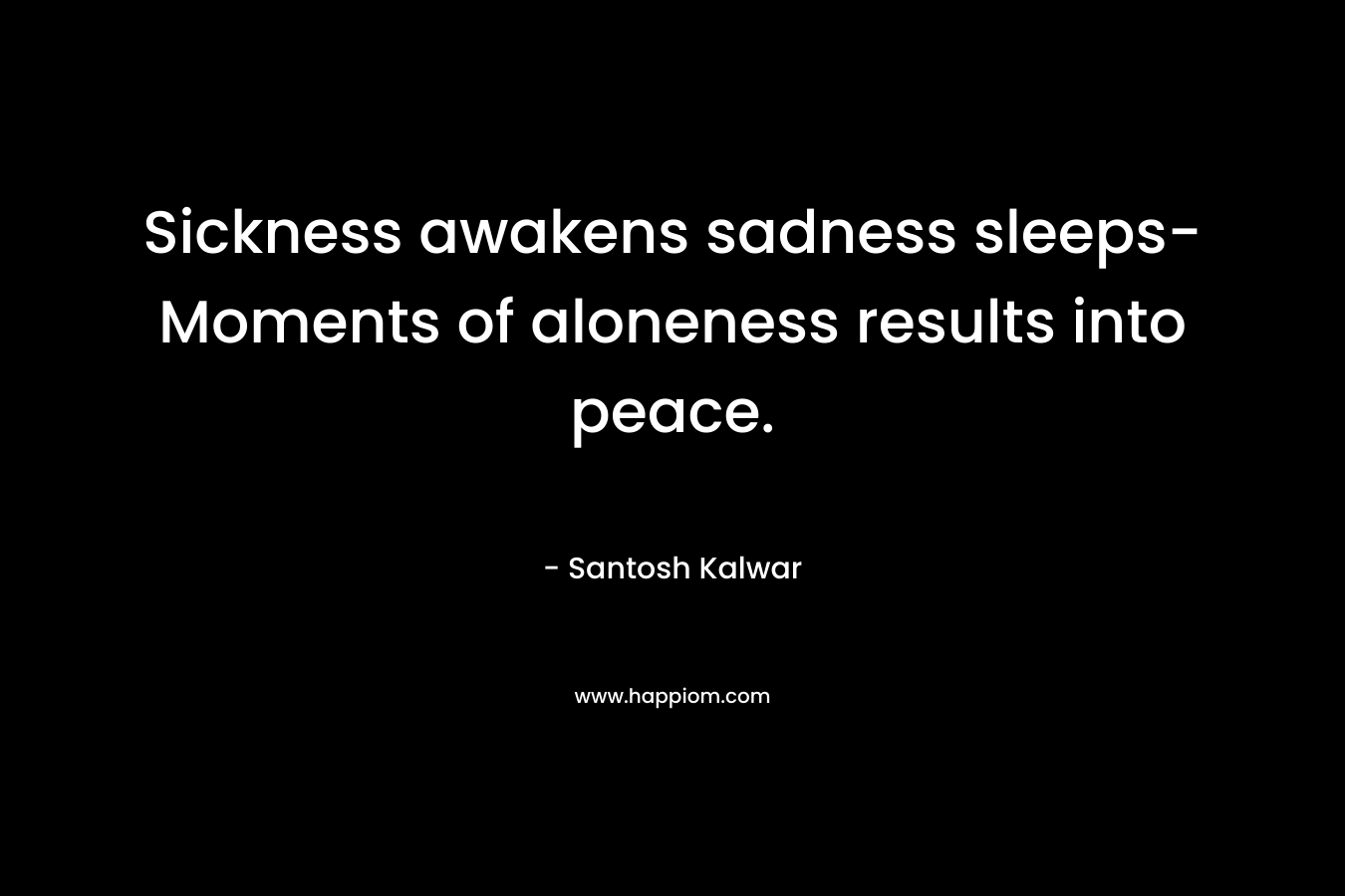 Sickness awakens sadness sleeps- Moments of aloneness results into peace. – Santosh Kalwar