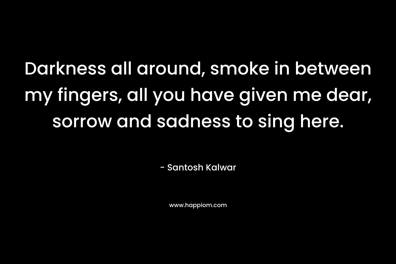 Darkness all around, smoke in between my fingers, all you have given me dear, sorrow and sadness to sing here.