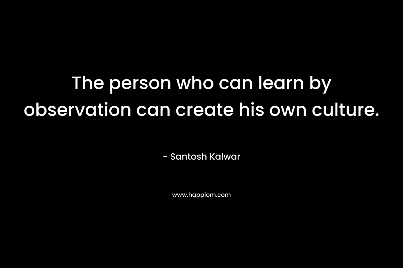 The person who can learn by observation can create his own culture. – Santosh Kalwar