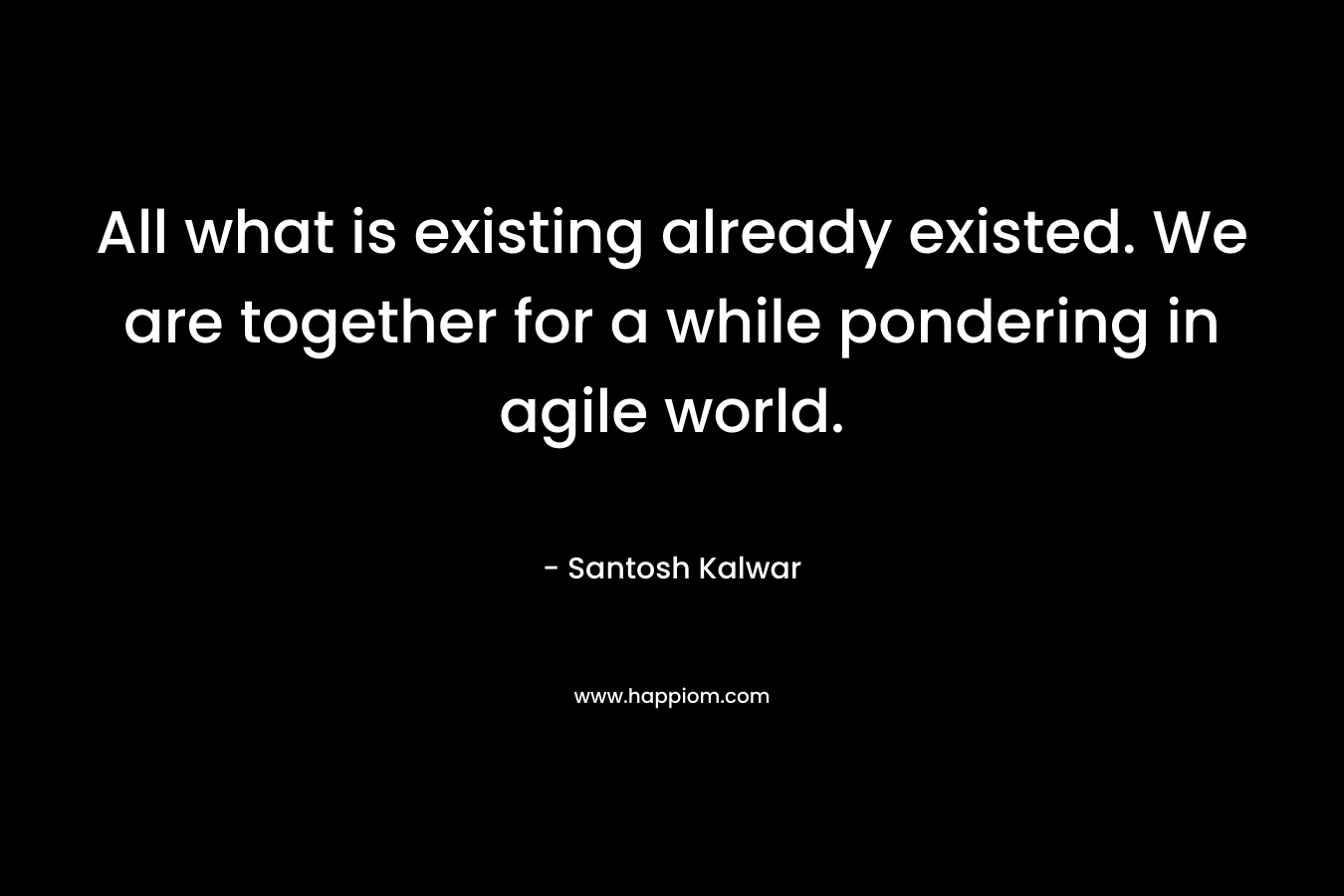 All what is existing already existed. We are together for a while pondering in agile world.