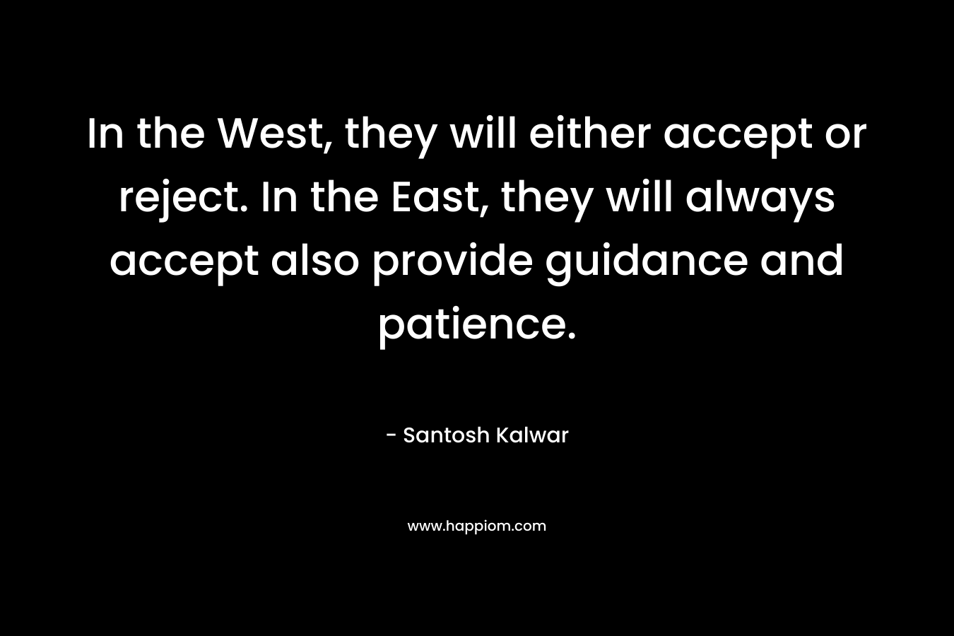 In the West, they will either accept or reject. In the East, they will always accept also provide guidance and patience. – Santosh Kalwar