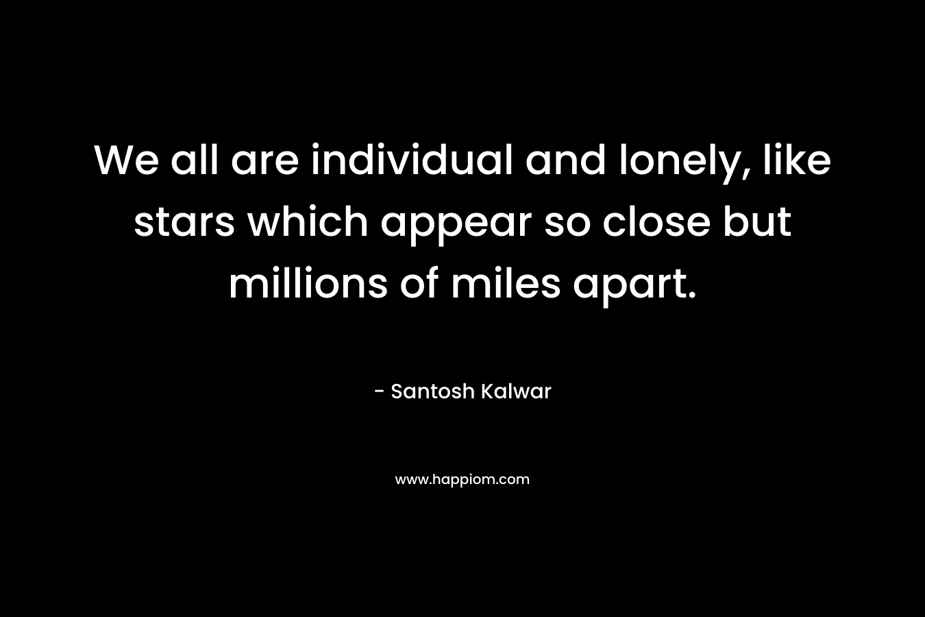 We all are individual and lonely, like stars which appear so close but millions of miles apart. – Santosh Kalwar