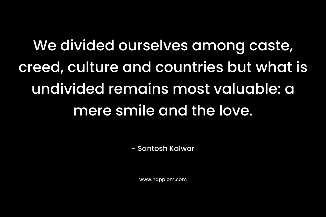 We divided ourselves among caste, creed, culture and countries but what is undivided remains most valuable: a mere smile and the love. – Santosh Kalwar
