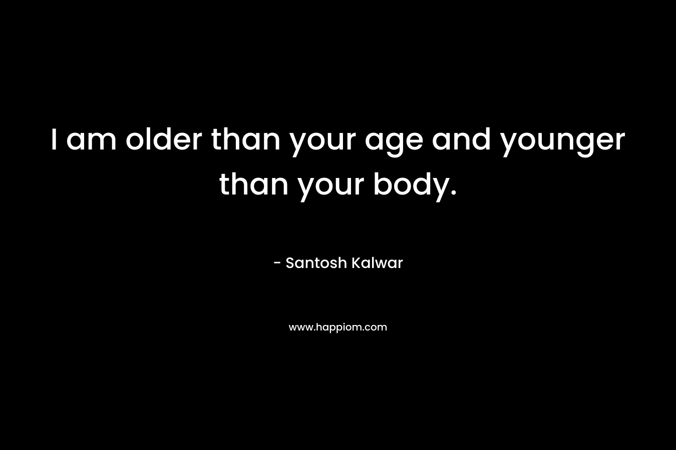 I am older than your age and younger than your body. – Santosh Kalwar